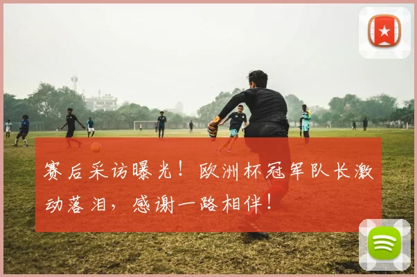 赛后采访曝光！欧洲杯冠军队长激动落泪，感谢一路相伴！