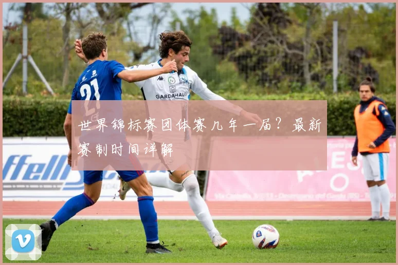 世界锦标赛团体赛几年一届?最新赛制时间详解