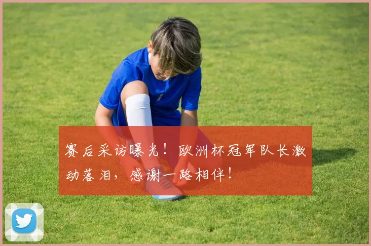赛后采访曝光！欧洲杯冠军队长激动落泪，感谢一路相伴！