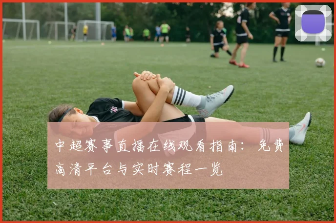 中超赛事直播在线观看指南：免费高清平台与实时赛程一览
